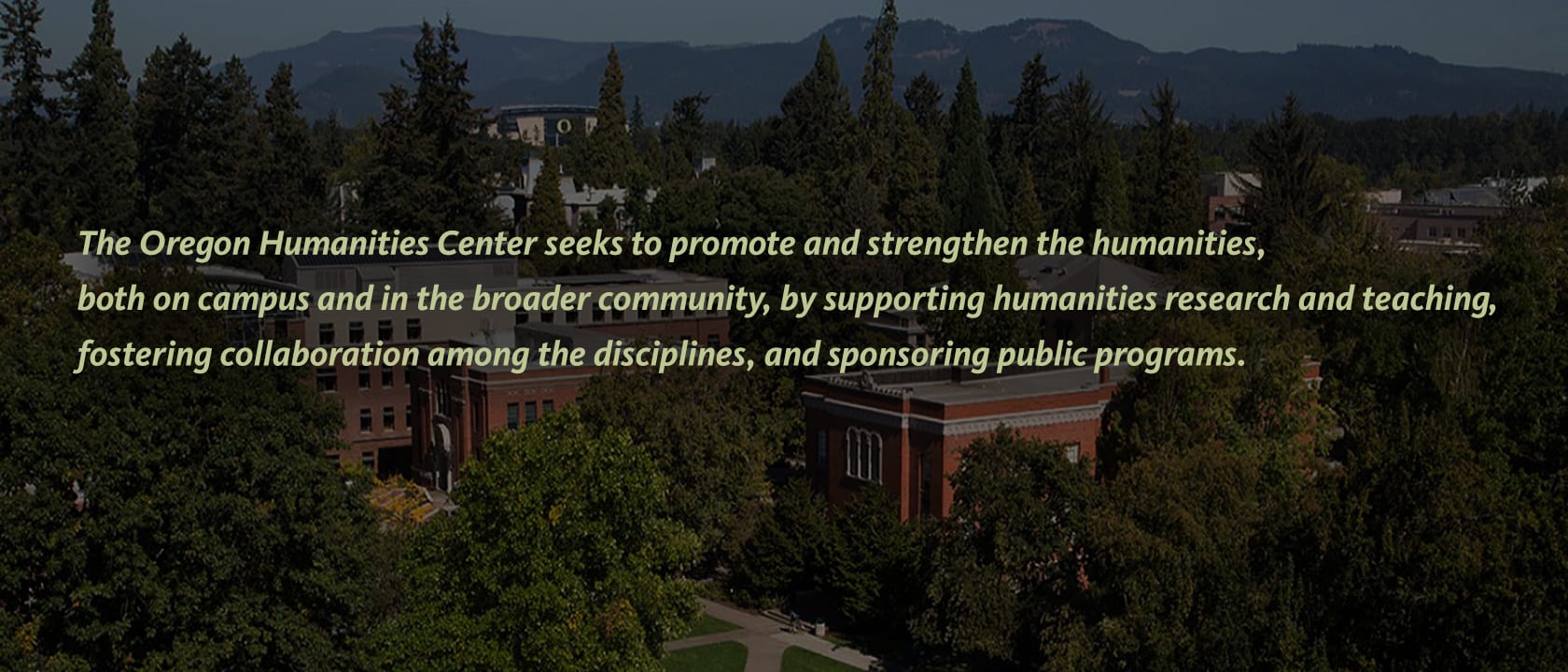 The Oregon Humanities Center seeks to promote and strengthen the humanities, both on campus and in the broader community, by supporting humanities research and teaching, fostering collaboration among the disciplines, and sponsoring public programs.