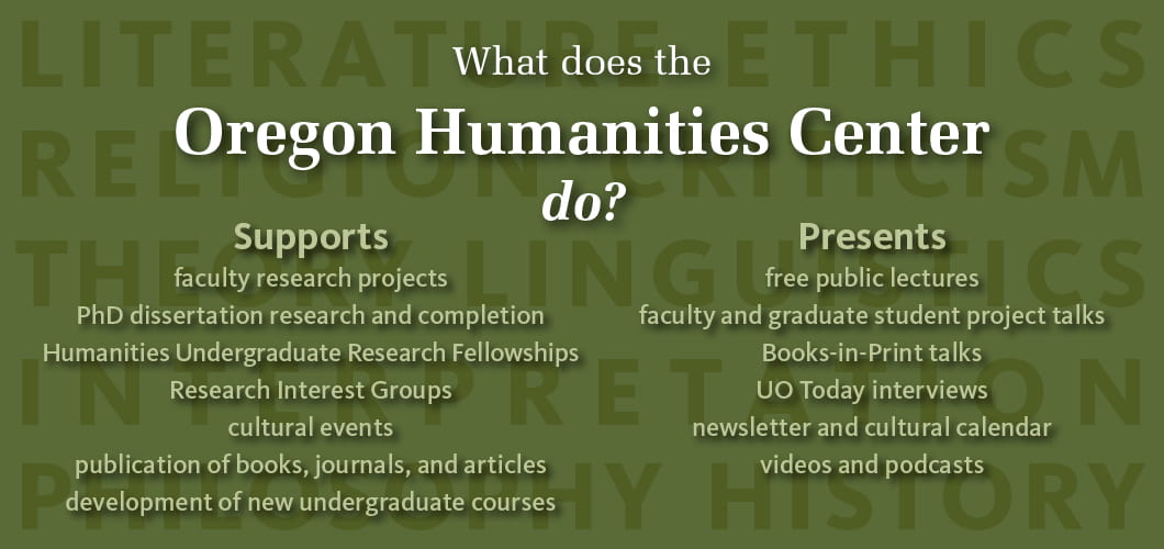 What does the OHC do? Supports: faculty research projects, PhD dissertation research and completion, Humanities Undergraduate Research Fellowships, Research Interest Groups, cultural events, publications, development of new courses; and Presents: free public lectures, faculty and graduate student talks, Books-in-Print talks, UO Today interviews, newsletter and cultural calendar, videos and podcasts.