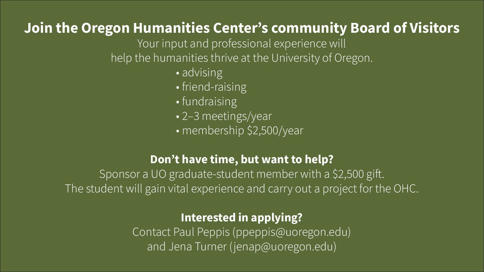 Join the Oregon Humanities Center’s community Board of Visitors Your input and professional experience will help the humanities thrive at the University of Oregon. • advising • friend-raising • fundraising • 2–3 meetings/year • membership $2,500/year Don’t have time, but want to help? Sponsor a UO graduate-student member with a $2,500 gift. The student will gain vital experience and carry out a project for the OHC. Interested in applying? Contact Paul Peppis (ppeppis@uoregon.edu) and Jena Turner (jenap@uoregon.edu)